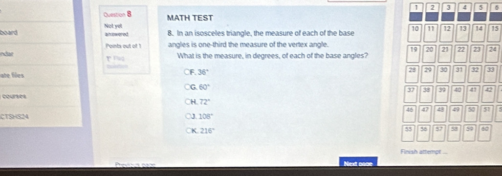 1 2 3 4 5 6
Question 8 MATH TEST 10 11 12 13 14 15
Not yet
board answered 8. In an isosceles triangle, the measure of each of the base
Points out of 1 angles is one-third the measure of the vertex angle.
19 20 21 22 23 24
ndar What is the measure, in degrees, of each of the base angles?
bolition
ate files
F. 36°
28 29 30 31 32 33
G 60°
37 38 39 40 41 42
courses
H 72°
46 47 48 49 50 51 5
CTSHS24 108°
J.
K 216°
55 56 5 a 59 60
Finish attempt ...
Next asce