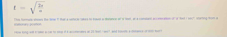 t=sqrt(frac 2s)a
This formula shows the time 't' that a vehicle takes to travel a distance of 's' feet, at a constant acceleration of 'a' feet /sec^2 , starting from a 
stationary position. 
How long will it take a car to stop if it accelerates at 25 feet /sec^2 , and travels a distance of 800 feet?