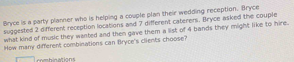 Bryce is a party planner who is helping a couple plan their wedding reception. Bryce 
suggested 2 different reception locations and 7 different caterers. Bryce asked the couple 
what kind of music they wanted and then gave them a list of 4 bands they might like to hire. 
How many different combinations can Bryce's clients choose? 
combinations