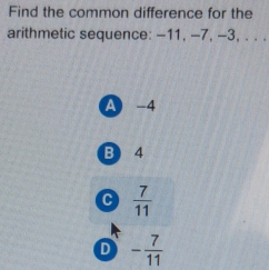 Find the common difference for the
arithmetic sequence: -11, -7, -3, . . .
A -4
B) 4
C  7/11 
D - 7/11 