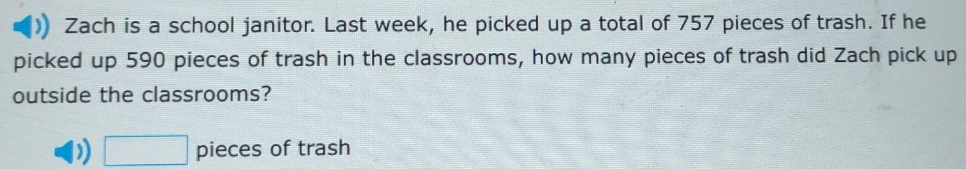 Zach is a school janitor. Last week, he picked up a total of 757 pieces of trash. If he 
picked up 590 pieces of trash in the classrooms, how many pieces of trash did Zach pick up 
outside the classrooms? 
) □ pieces of trash