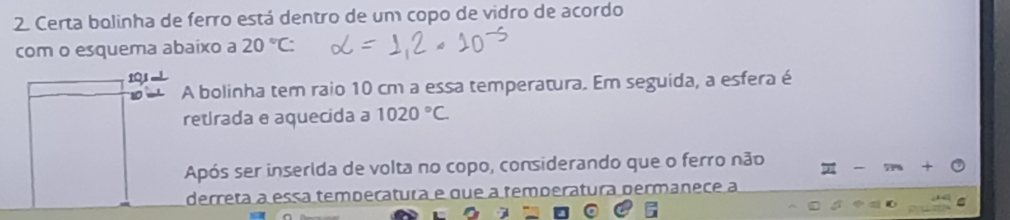 Certa bolinha de ferro está dentro de um copo de vidro de acordo 
com o esquema abaixo a 20°C : 
11 ⊥ 
A bolinha tem raio 10 cm a essa temperatura. Em seguida, a esfera é 
retrada e aquecida a 1020°C
Após ser inserida de volta no copo, considerando que o ferro não overleftrightarrow LI- overline 2PS
derreta a essa temperatura e que a temperatura permanece a