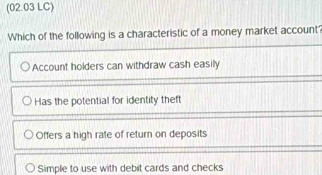 (02.03 LC)
Which of the following is a characteristic of a money market account?
Account holders can withdraw cash easily
Has the potential for identity theft
Offers a high rate of return on deposits
Simple to use with debit cards and checks