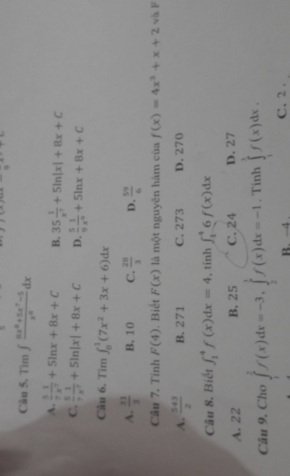 a 
Câu 5. Tìm ∈t  (8x^8+5x^7-5)/x^8 dx
A.  5/7  1/x^7 +5ln x+8x+C
B. 35 1/x^7 +5ln |x|+8x+C
C.  5/7  1/x^7 +5ln |x|+8x+C D.  5/9  1/x^9 +5ln x+8x+C
Câu 6. Tìm ∈t _0^(1(7x^2)+3x+6)dx
A.  31/3  B. 10 C.  28/3  D.  59/6 
Câu 7. Tính F(4). Biết F(x) là một nguyên hàm của f(x)=4x^3+x+2 và F
A.  543/2  B. 271 C. 273 D. 270
Câu 8. Biết ∈t _1^4f(x)dx=4 , tính ∈t _1^46f(x)dx
B. 25 C. 24
A. 22 D. 27
Câu 9. Cho ∈tlimits _1^2f(x)dx=-3, ∈tlimits _2^3f(x)dx=-1. Tính ∈tlimits _1^3f(x)dx.
B. −4. C. 2.