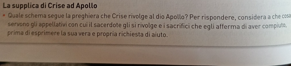 La supplica di Crise ad Apollo 
Quale schema segue la preghiera che Crise rivolge al dio Apollo? Per rispondere, considera a che cosa 
servono gli appellativi con cui il sacerdote gli si rivolge e i sacrifici che egli afferma di aver compiuto, 
príma di esprimere la sua vera e propria richiesta di aiuto.