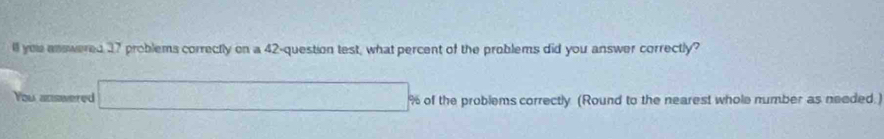 ll yeu answered 17 problems correctly on a 42 -question test, what percent of the problems did you answer correctly? 
You answered overline □  % of the problems correctly (Round to the nearest whole number as needed.)