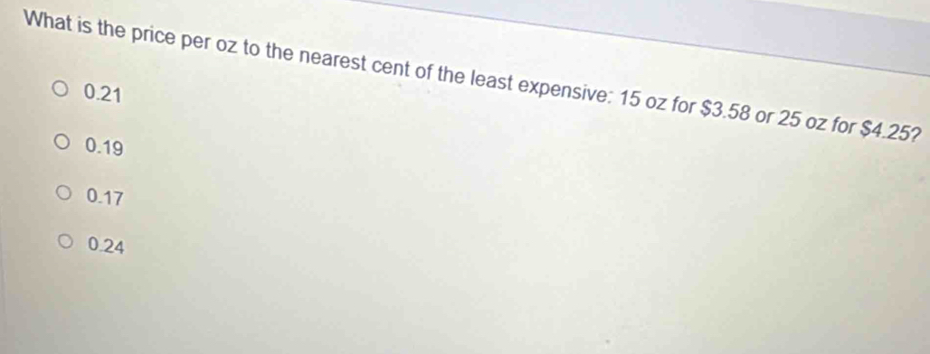 What is the price per oz to the nearest cent of the least expensive: 15 oz for $3.58 or 25 oz for $4.25?
0.21
0.19
0.17
0.24