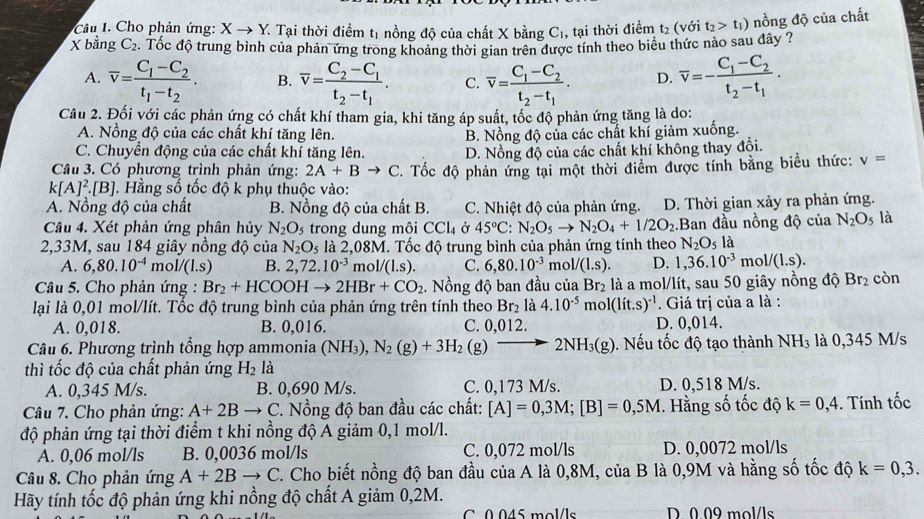 Câu . Cho phản ứng: Xto Y * Tại thời điểm t1 nồng độ của chất X bằng C1, tại thời điểm t₂ (với t_2>t_1) nồng độ của chất
X bằng C_2. Tốc độ trung bình của phản ứng trong khoảng thời gian trên được tính theo biêu thức nào sau đây ?
A. overline v=frac C_1-C_2t_1-t_2. B. overline v=frac C_2-C_1t_2-t_1. C. overline v=frac C_1-C_2t_2-t_1. D. overline v=-frac C_1-C_2t_2-t_1.
Câu 2. Đối với các phản ứng có chất khí tham gia, khi tăng áp suất, tốc độ phản ứng tăng là do:
A. Nồng độ của các chất khí tăng lên.
C. Chuyển động của các chất khí tăng lên. B. Nồng độ của các chất khí giảm xuống.
Câu 3. Có phương trình phản ứng: 2A+Bto C D. Nồng độ của các chất khí không thay đổi.
k[A]^2.[B]. Hằng số tốc độ k phụ thuộc vào: . Tốc độ phản ứng tại một thời điểm được tính bằng biểu thức: v=
A. Nồng độ của chất B. Nồng độ của chất B. C. Nhiệt độ của phản ứng. D. Thời gian xảy ra phản ứng.
Câu 4. Xét phản ứng phân hủy N_2O_5 trong dung môi CCl_4 Ở 45°C:N_2O_5to N_2O_4+1/2O_2 Ban đầu nồng độ của N_2O_5 là
2,33M, sau 184 giây nồng độ của N_2O_5 là 2,08M. Tốc độ trung bình của phản ứng tính theo N_2O_5 là
A. 6,80.10^(-4) mol/(l.s) B. 2,72.10^(-3) mol/ /(l.s). C. 6,80.10^(-3) mo 1/(1.s). D. 1,36.10^(-3)mol/(1.s).
Câu 5. Cho phản ứng : Br_2+HCOOH to 2HBr+CO_2. Nồng độ ban đầu của Br_2 là a mol/lít, sau 50 giây nồng độ Br_2 còn
lại là 0,01 mol/lít. Tốc độ trung bình của phản ứng trên tính theo Br_2 là 4.10^(-5) mo l(lit.s)^-1. Giá trị của a là :
A. 0,018. B. 0,016. C. 0,012. D. 0,014.
Câu 6. Phương trình tổng hợp ammonia (NH_3),N_2(g)+3H_2(g)to 2NH_3(g).  Nếu tốc độ tạo thành NH_3 là 0,345 M/s
thì tốc độ của chất phản ứng H_2 là
A. 0,345 M/s. B. 0,690 M/s. C. 0,173 M/s. D. 0,518 M/s.
Câu 7. Cho phản ứng: A+2B - C. Nồng độ ban đầu các chất: [A]=0,3M;[B]=0,5M. Hằng số tốc độ k=0,4. Tính tốc
độ phản ứng tại thời điểm t khi nồng độ A giảm 0,1 mol/l.
A. 0,06 mol/ls B. 0,0036 mol/ls C. 0,072 mol/ls D. 0,0072 mol/ls
Câu 8. Cho phản ứng A+2B to C C. Cho biết nồng độ ban đầu của A là 0,8M, của B là 0,9M và hằng số tốc độ k=0,3.
Hãy tính tốc độ phản ứng khi nồng độ chất A giảm 0,2M.
C 0.045 mol/ls D 0 09 mol/ls