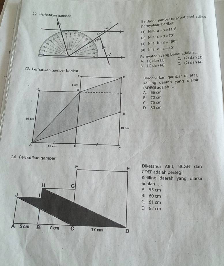 Perhatikan gambar.
pernyataan beriku Berdasar gambar tersebut, perhatikan
(1) Nilai a+b=110°
(2) Nilai c-d=70°
(3) Nilai b+d=150°
(4) Nilai c-a=40°
Pernyataan yang benar adalah ....
A. (1) dan (3) C. (2) dan (3)
B. (1) dan (4) D. (2) dan (4)
23. Perhatikan gambar berikut.
1.Berdasarkan gambar di atas,
keliling daerah yang diarsir
(ADEG) adalah …
A. 66 cm
B. 70 cm
C. 76 cm
D. 80 cm
24. Perhatikan gambar
Diketahui ABIJ, BCGH dan
CDEF adalah persegi.
Keliling daerah yang diarsir
adalah ....
A. 55 cm
B. 60 cm
C. 61 cm
D. 62 cm