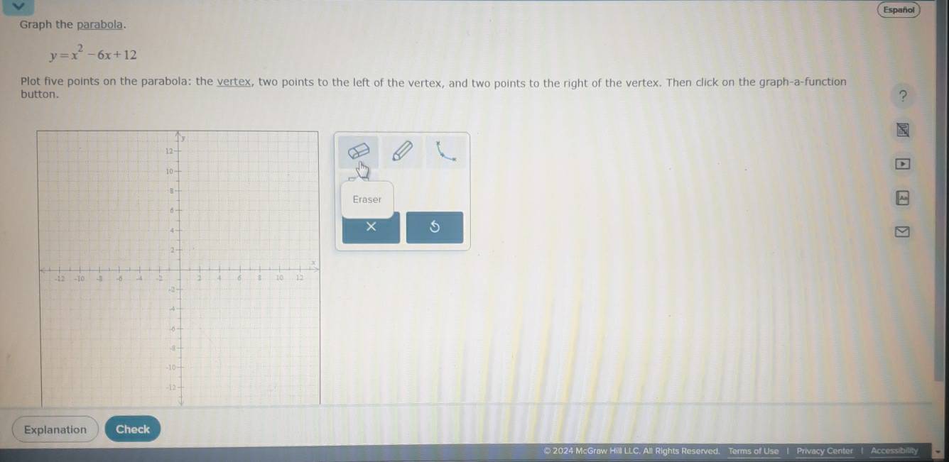 Español 
Graph the parabola.
y=x^2-6x+12
Plot five points on the parabola: the vertex, two points to the left of the vertex, and two points to the right of the vertex. Then click on the graph-a-function 
button. 
? 
Eraser 
× 
Explanation Check 
All Rights Reserved Terms of Use 1 Privacy Center | Accessibility