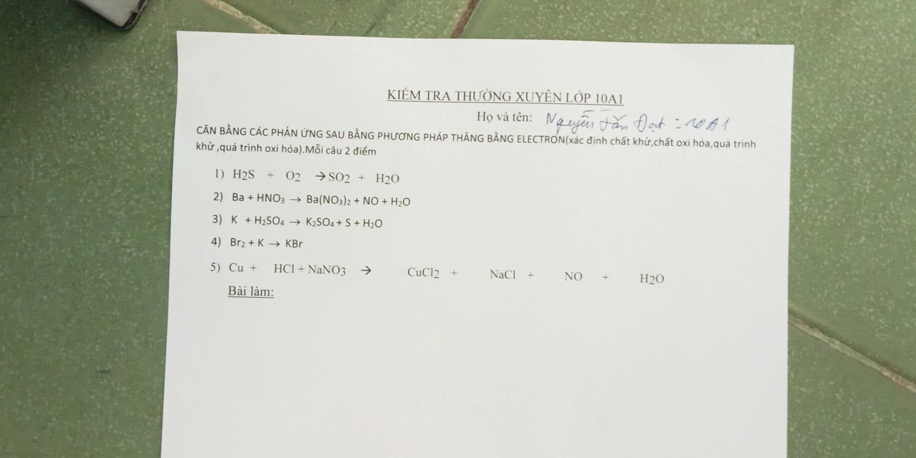 KIÊM TRA THƯỜNG XUYÊN LỚP 10A1 
Họ và tên: 
CÂN BẢNG CÁC PHẢN ỨNG SAU BẢNG PHƯƠNG PHÁP THĂNG BẢNG ELECTRON(xác định chất khử,chất oxi hóa,quá trình 
khử ,quá trình oxi hóa).Mỗi câu 2 điểm 
1) H_2S+O_2to SO_2+H_2O
2) Ba+HNO_3to Ba(NO_3)_2+NO+H_2O
3) K+H_2SO_4to K_2SO_4+S+H_2O
4) Br_2+Kto KBr
5) Cu+HCl+NaNO3 - CuCl2+ NaCl+NO+H_2O
Bài làm: