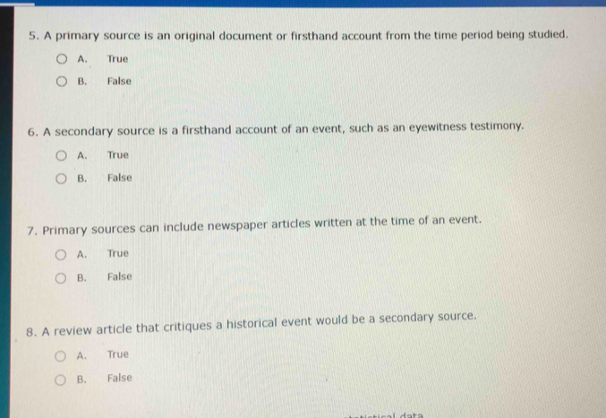 A primary source is an original document or firsthand account from the time period being studied.
A. True
B. False
6. A secondary source is a firsthand account of an event, such as an eyewitness testimony.
A. True
B. False
7. Primary sources can include newspaper articles written at the time of an event.
A. True
B. False
8. A review article that critiques a historical event would be a secondary source.
A. True
B. False