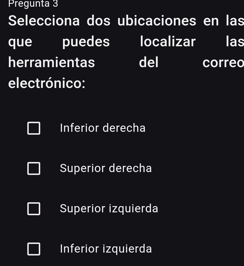 Pregunta 3
Selecciona dos ubicaciones en las
que puedes localizar las
herramientas del correo
electrónico:
Inferior derecha
Superior derecha
Superior izquierda
Inferior izquierda