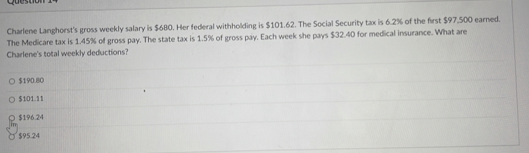 Charlene Langhorst's gross weekly salary is $680. Her federal withholding is $101.62. The Social Security tax is 6.2% of the first $97,500 earned.
The Medicare tax is 1.45% of gross pay. The state tax is 1.5% of gross pay. Each week she pays $32.40 for medical insurance. What are
Charlene's total weekly deductions?
$190.80
$101.11
$196.24
$95.24