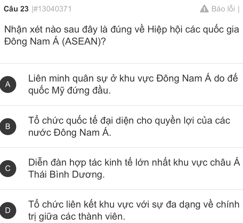 #13040371 Báo lỗi
Nhận xét nào sau đây là đúng về Hiệp hội các quốc gia
Đông Nam Á (ASEAN)?
Liên minh quân sự ở khu vực Đông Nam Á do đế
A
quốc Mỹ đứng đầu.
Tổ chức quốc tế đại diện cho quyền lợi của các
B
nước Đông Nam Á.
C
Diễn đàn hợp tác kinh tế lớn nhất khu vực châu Á
Thái Bình Dương.
D
Tổ chức liên kết khu vực với sự đa dạng về chính
trị giữa các thành viên.