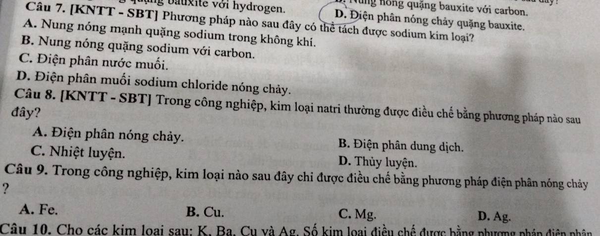 a y .
Nùng hồng quặng bauxite với carbon.
quảng bauxite với hydrogen. D. Điện phân nóng chảy quặng bauxite.
Câu 7. [KNTT - SBT] Phương pháp nào sau đây có thể tách được sodium kim loại?
A. Nung nóng mạnh quặng sodium trong không khí.
B. Nung nóng quặng sodium với carbon.
C. Điện phân nước muối.
D. Điện phân muối sodium chloride nóng chảy.
Câu 8. [KNTT - SBT] Trong công nghiệp, kim loại natri thường được điều chế bằng phương pháp nào sau
đây?
A. Điện phân nóng chảy. B. Điện phân dung dịch.
C. Nhiệt luyện. D. Thủy luyện.
Câu 9. Trong công nghiệp, kim loại nào sau đây chi được điều chế bằng phương pháp điện phân nóng chảy
?
A. Fe. B. Cu. D. Ag.
C. Mg.
Câu 10. Cho các kim loai sau: K. Ba. Cu và Ag. Số kim loại điều chế được bằng phượng pháp điên phân