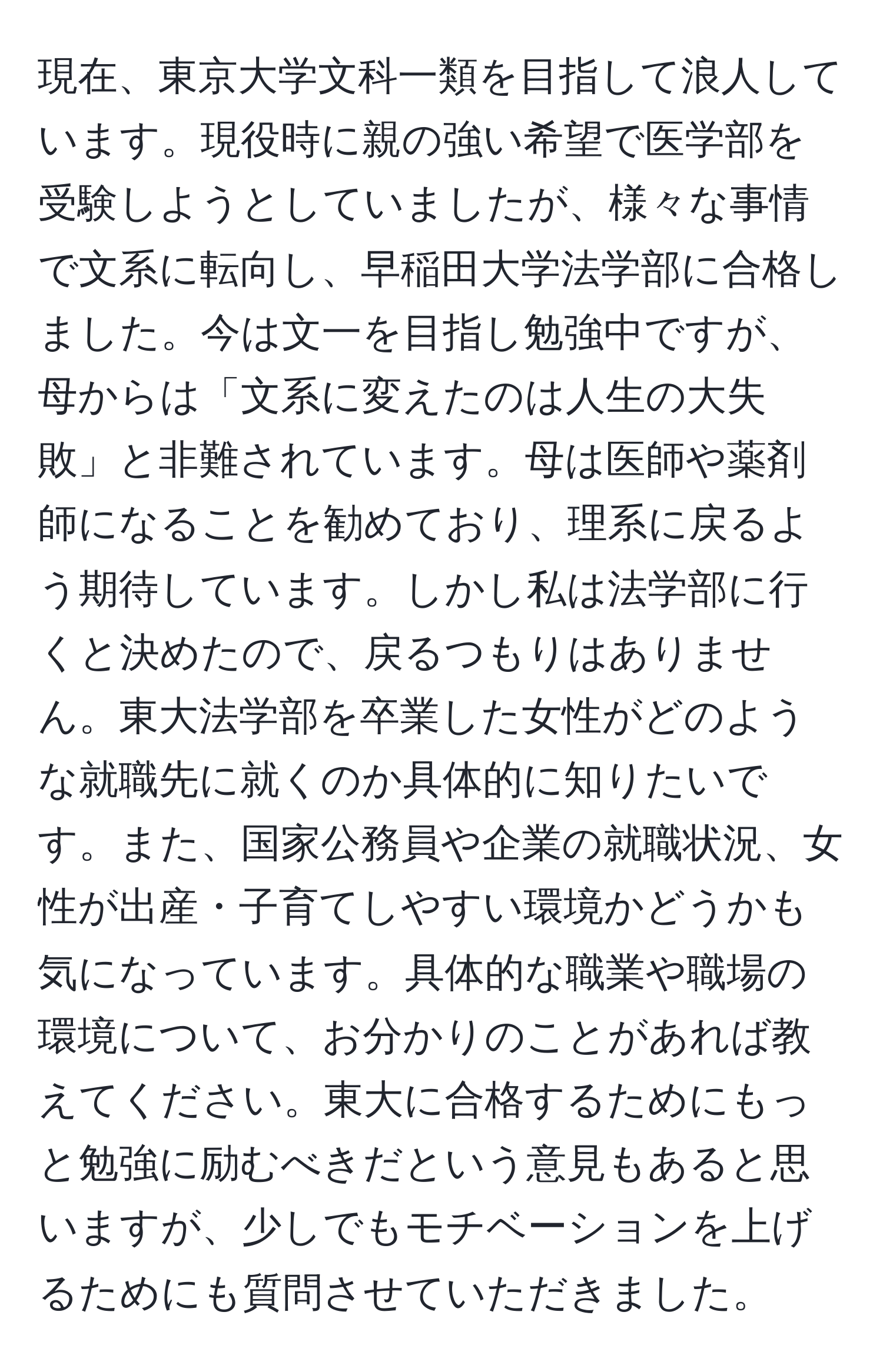 現在、東京大学文科一類を目指して浪人しています。現役時に親の強い希望で医学部を受験しようとしていましたが、様々な事情で文系に転向し、早稲田大学法学部に合格しました。今は文一を目指し勉強中ですが、母からは「文系に変えたのは人生の大失敗」と非難されています。母は医師や薬剤師になることを勧めており、理系に戻るよう期待しています。しかし私は法学部に行くと決めたので、戻るつもりはありません。東大法学部を卒業した女性がどのような就職先に就くのか具体的に知りたいです。また、国家公務員や企業の就職状況、女性が出産・子育てしやすい環境かどうかも気になっています。具体的な職業や職場の環境について、お分かりのことがあれば教えてください。東大に合格するためにもっと勉強に励むべきだという意見もあると思いますが、少しでもモチベーションを上げるためにも質問させていただきました。