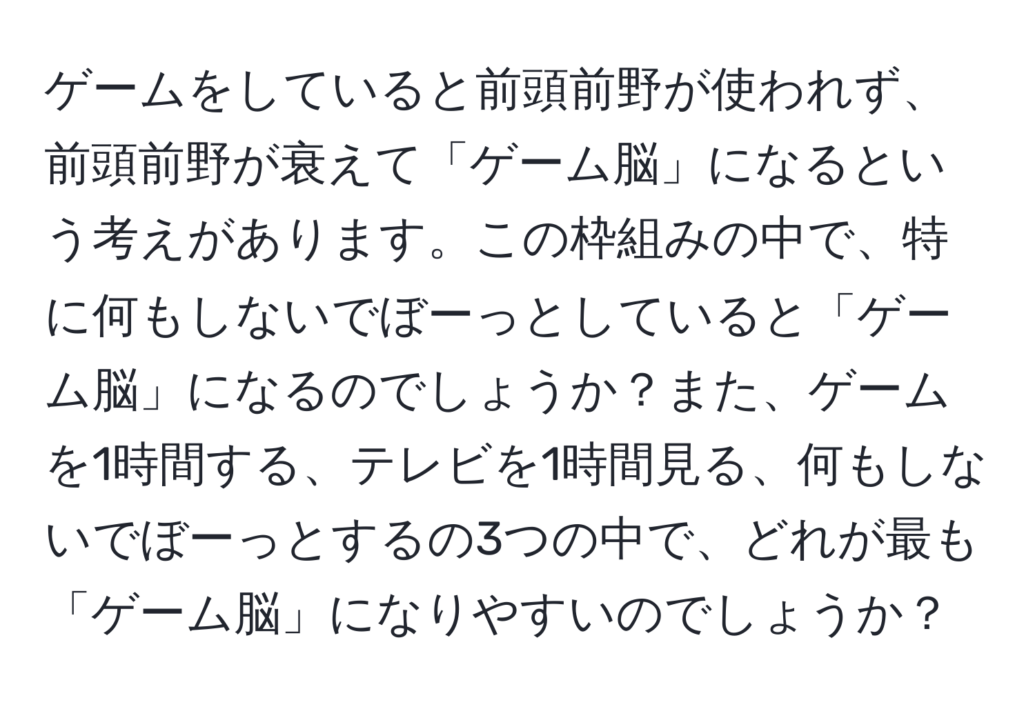 ゲームをしていると前頭前野が使われず、前頭前野が衰えて「ゲーム脳」になるという考えがあります。この枠組みの中で、特に何もしないでぼーっとしていると「ゲーム脳」になるのでしょうか？また、ゲームを1時間する、テレビを1時間見る、何もしないでぼーっとするの3つの中で、どれが最も「ゲーム脳」になりやすいのでしょうか？