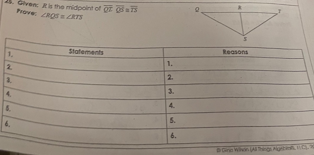 Given: R is the midpoint of overline QToverline QS≌ overline TS
Prove: ∠ RQS≌ ∠ RTS
5 
6 
@ Gina Wilson (All Thiogs Algebra@. I