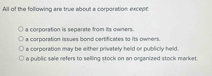 All of the following are true about a corporation except.
a corporation is separate from its owners.
a corporation issues bond certificates to its owners.
a corporation may be either privately held or publicly held.
a public sale refers to selling stock on an organized stock market.