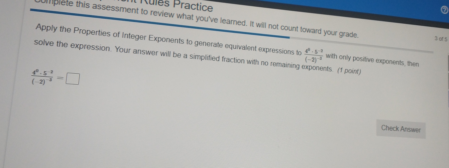 It Rules Practice 
omplete this assessment to review what you've learned. It will not count toward your grade. 
3 of 5 
Apply the Properties of Integer Exponents to generate equivalent expressions to frac 4^0· 5^(-2)(-2)^-3 with only positive exponents, then 
solve the expression. Your answer will be a simplified fraction with no remaining nts. (1 point)
frac 4^0· 5^(-2)(-2)^-3=□
Check Answer