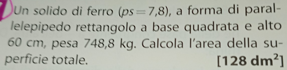 Un solido di ferro (ps=7,8) , a forma di paral- 
lelepipedo rettangolo a base quadrata e alto
60 cm, pesa 748,8 kg. Calcola l'area della su- 
perficie totale. [128dm^2]