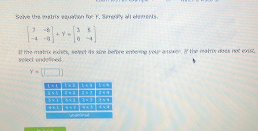 Solve the matrix equation for Y. Simplify all elements.
beginbmatrix 7&-8 -4&-8endbmatrix +Y=beginbmatrix 3&5 6&-4endbmatrix
If the matrix exists, select its size before entering your answer. If the matrix does not exist,
select undefined.
Y=[□ ]