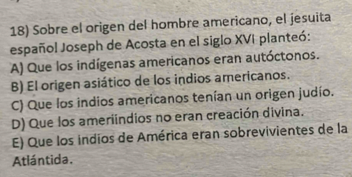 Sobre el origen del hombre americano, el jesuita
español Joseph de Acosta en el siglo XVI planteó:
A) Que los indígenas americanos eran autóctonos.
B) El origen asiático de los indios americanos.
C) Que los indios americanos tenían un origen judío.
D) Que los ameriindios no eran creación divina.
E) Que los indios de América eran sobrevivientes de la
Atlántida.