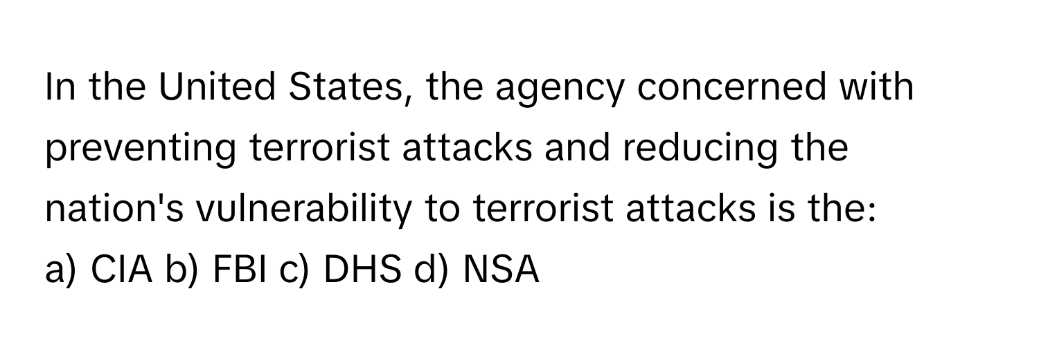 In the United States, the agency concerned with preventing terrorist attacks and reducing the nation's vulnerability to terrorist attacks is the:

a) CIA b) FBI c) DHS d) NSA