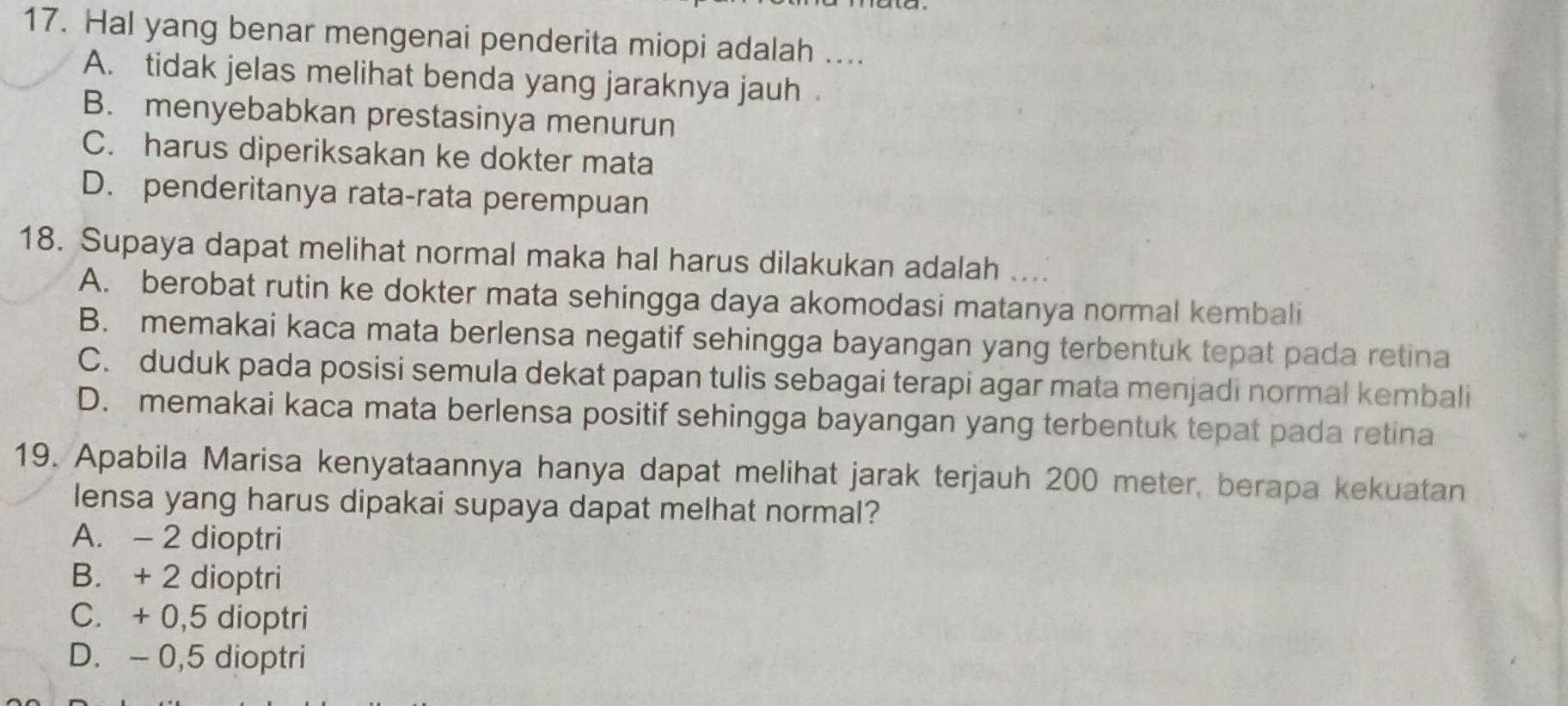 Hal yang benar mengenai penderita miopi adalah ....
A. tidak jelas melihat benda yang jaraknya jauh
B. menyebabkan prestasinya menurun
C. harus diperiksakan ke dokter mata
D. penderitanya rata-rata perempuan
18. Supaya dapat melihat normal maka hal harus dilakukan adalah ....
A. berobat rutin ke dokter mata sehingga daya akomodasi matanya normal kembali
B. memakai kaca mata berlensa negatif sehingga bayangan yang terbentuk tepat pada retina
C. duduk pada posisi semula dekat papan tulis sebagai terapi agar mata menjadi normal kembali
D. memakai kaca mata berlensa positif sehingga bayangan yang terbentuk tepat pada retina
19. Apabila Marisa kenyataannya hanya dapat melihat jarak terjauh 200 meter, berapa kekuatan
lensa yang harus dipakai supaya dapat melhat normal?
A. - 2 dioptri
B. + 2 dioptri
C. + 0,5 dioptri
D. - 0,5 dioptri