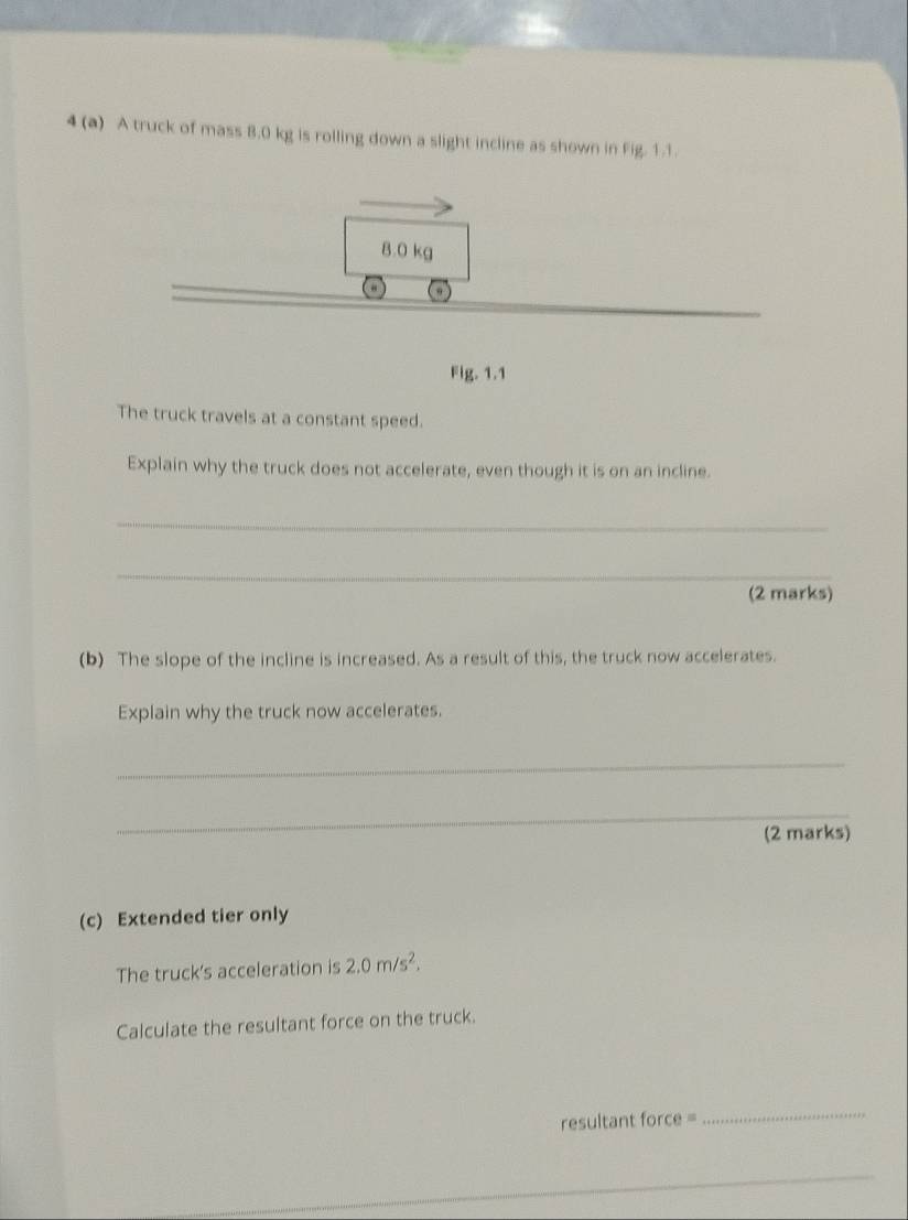 4 (a) A truck of mass 8.0 kg is rolling down a slight incline as shown in Fig. 1.1.
8.0 kg
“ 
_ 
Fig. 1.1 
The truck travels at a constant speed. 
Explain why the truck does not accelerate, even though it is on an incline. 
_ 
_ 
(2 marks) 
(b) The slope of the incline is increased. As a result of this, the truck now accelerates. 
Explain why the truck now accelerates. 
_ 
_ 
(2 marks) 
(c) Extended tier only 
The truck's acceleration is 2.0m/s^2. 
Calculate the resultant force on the truck.
resultant force =
_ 
_