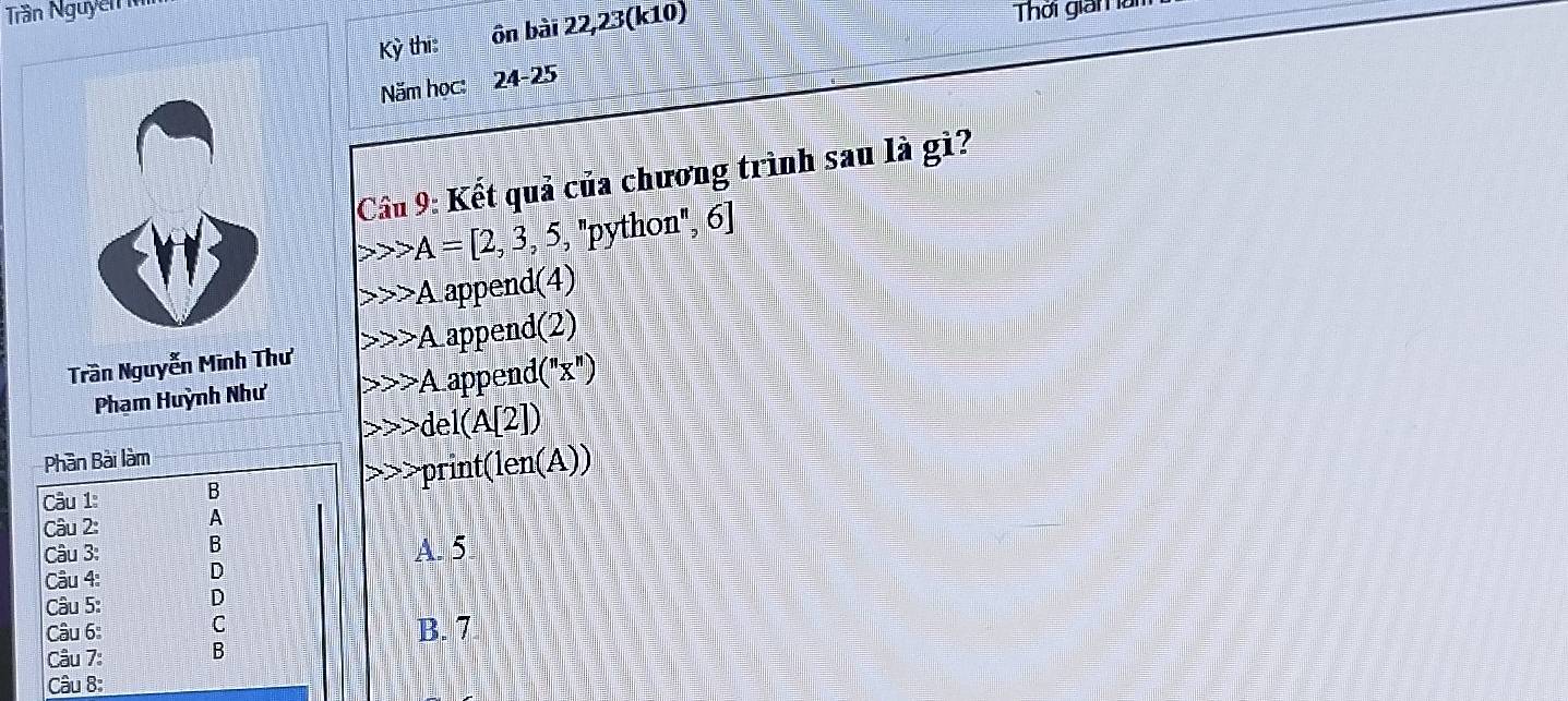 Trần Nguyễn 
Kỳ thi: ôn bài 22,23(k10)
Thời gian làm
Năm học: 24-25
Cầu 9: Kết quả của chương trình sau là gì?
> A=[2,3,5,''python'',6]
A append(4)
A 
Trần Nguyễn Minh Thư Lappend(2)
A 
Phạm Huỳnh Như append |(''x'') 
del A[2] 
Phần Bài làm
print (len(A)) 
Câu 1: B
Câu 2: A
Câu 3: B
Câu 4: D A. 5
Câu 5: D
Câu 6: C B. 7
Câu 7: B
Câu 8: