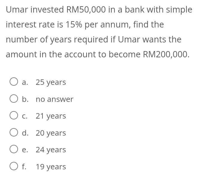 Umar invested RM50,000 in a bank with simple
interest rate is 15% per annum, find the
number of years required if Umar wants the
amount in the account to become RM200,000.
a. 25 years
b. no answer
c. 21 years
d. 20 years
e. 24 years
f. 19 years