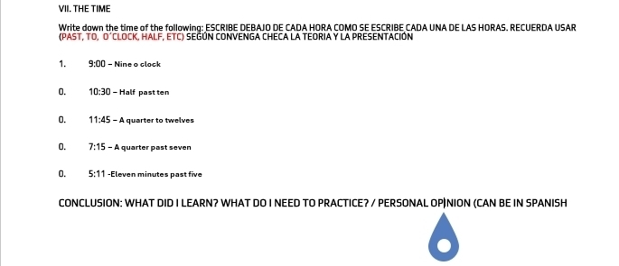 THE TIME 
Write down the time of the following: ESCRIBE DEBAJO DE CADA HORA COMO SE ESCRIBE CADA UNA DE LAS HORAS. RECUERDA USAR 
(PAST, TO, O´CLOCK, HALF, ETC) SEGÚN CONVENGA CHECA LA TEORIA Y LA PRESENTACIÓN 
1. 9:00 - Nine o clock 
0. 10:30 - Half past ten 
0. 11:45-A quarter to twelves 
0. 7:15 -A quarter past seven 
0. 5:11 -Eleven minutes past five 
CONCLUSION: WHAT DID I LEARN? WHAT DO I NEED TO PRACTICE? / PERSONAL OP|NION (CAN BE IN SPANISH