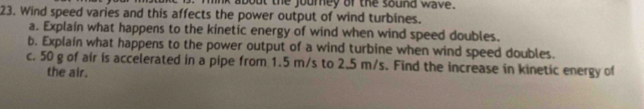 link about the journey of the sound wave. 
23. Wind speed varies and this affects the power output of wind turbines. 
a. Explain what happens to the kinetic energy of wind when wind speed doubles. 
b. Explaín what happens to the power output of a wind turbine when wind speed doubles. 
c. 50 g of air is accelerated in a pipe from 1.5 m/s to 2.5 m/s. Find the increase in kinetic energy of 
the air.