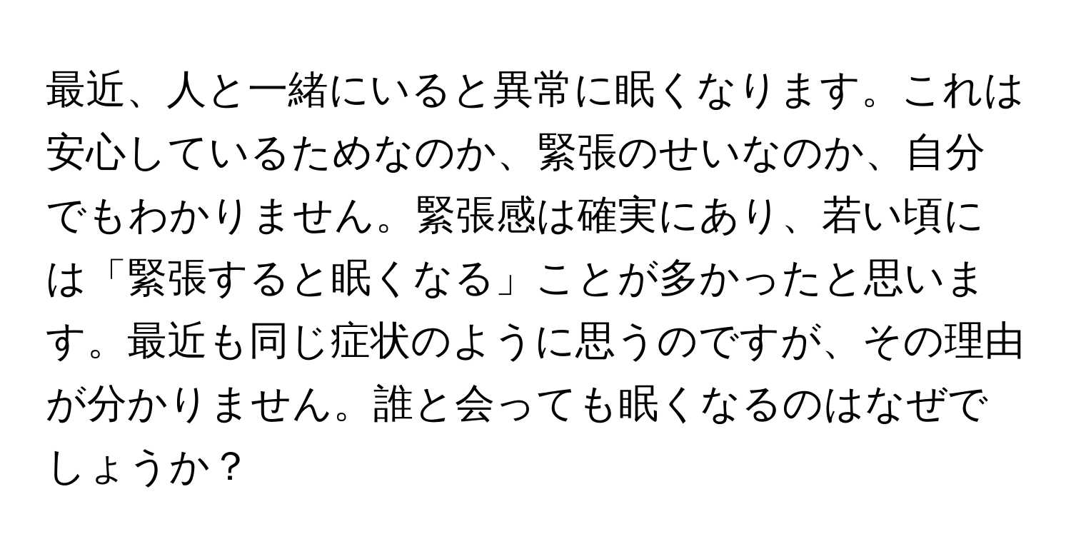 最近、人と一緒にいると異常に眠くなります。これは安心しているためなのか、緊張のせいなのか、自分でもわかりません。緊張感は確実にあり、若い頃には「緊張すると眠くなる」ことが多かったと思います。最近も同じ症状のように思うのですが、その理由が分かりません。誰と会っても眠くなるのはなぜでしょうか？