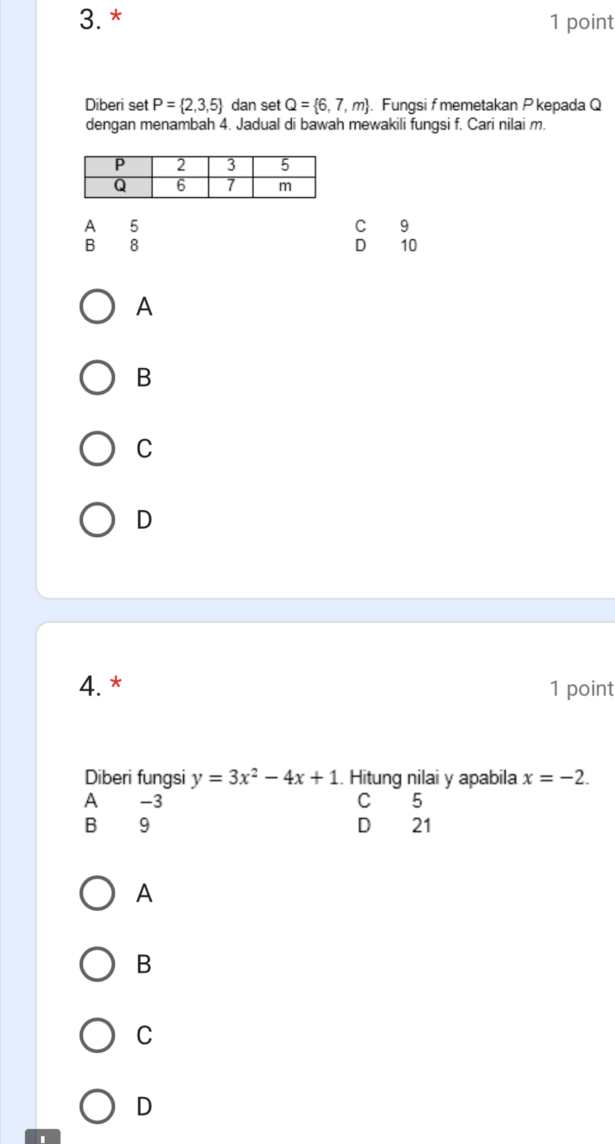 3.* 1 point
Diberi set P= 2,3,5 dan set Q= 6,7,m. Fungsi fmemetakan P kepada Q
dengan menambah 4. Jadual di bawah mewakili fungsi f. Cari nilai m.
A 5
C 9
B 8
D 10
A
B
C
D
4. * 1 point
Diberi fungsi y=3x^2-4x+1.. Hitung nilai y apabila x=-2.
A -3 C 5
B 9 D 21
A
B
C
D