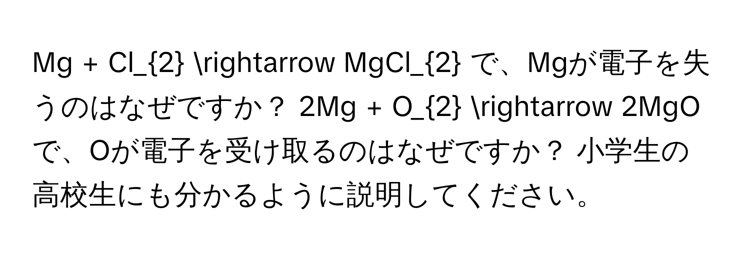 Mg + Cl_2 arrow MgCl_2 で、Mgが電子を失うのはなぜですか？ 2Mg + O_2 arrow 2MgO で、Oが電子を受け取るのはなぜですか？ 小学生の高校生にも分かるように説明してください。