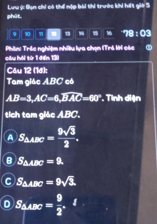 Lưu ý: Bạn chỉ có thể nộp bài thi trước khi hết giờ 5
phút.
9 10 11 13 14 15 16^(·)78:03 
Phần: Trắc nghiệm nhiều lựa chẹn (Trả lời các ①
câu hỏi từ 1 đến 13)
Câu 12 (1đ):
Tam giác ABC có
AB=3, AC=6, widehat BAC=60° Tinh diện
tich tam giác ABC.
A S_△ ABC= 9sqrt(3)/2 .
B S_△ ABC=9.
S_△ ABC=9sqrt(3).
S_△ ABC= 9/2 .