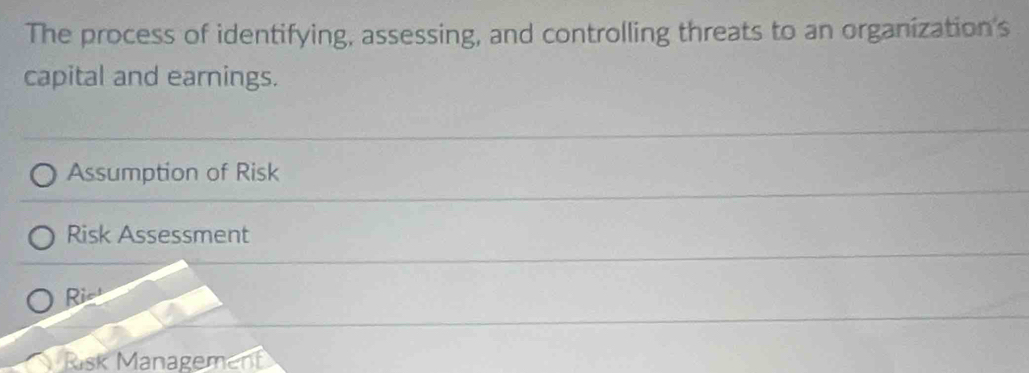 The process of identifying, assessing, and controlling threats to an organization's
capital and earnings.
Assumption of Risk
Risk Assessment
Rie'
Risk Management