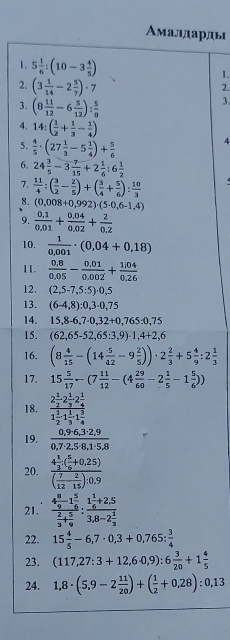 Амалдарды
1. 5 1/6 :(10-3 4/5 ) 1.
2. (3 1/14 -2 5/7 )· 7
2.
3. (8 11/12 -6 5/12 ): 5/8 
3.
4. 14:( 1/2 + 1/3 - 1/4 ) 4
5.  4/5 · (27 1/3 -5 1/4 )+ 5/6 
6. 24 3/5 -3 7/15 +2 1/6 :6 1/2 
7.  11/4 :( 3/2 - 2/5 )+( 3/4 + 5/6 ): 10/3 
8. (0,008+0,992)· (5· 0,6-1,4)
9.  (0.1)/0.01 + (0.04)/0.02 + 2/0.2 
10.  1/0,001 · (0,04+0,18)
11.  (0.8)/0.05 - (0.01)/0.002 + (1.04)/0.26 
12. (2,5-7,5:5)· 0,5
13. (6-4,8):0,3· 0,75
14. 15,8-6,7-0,32+0,765:0,75
15. (62,65-52,65:3,9)· 1,4+2,6
16. (8 4/15 -(14 5/42 -9 2/5 ))· 2 2/3 +5 4/9 :2 1/3 
17. 15 5/17 -(7 11/12 -(4 29/60 -2 1/5 -1 5/6 ))
18. frac 2 1/2 2 1/3 2 1/4 1 1/2 · 1 1/3 · 1 3/4 
19.  (0,9· 6,3· 2,9)/0,7· 2,5· 8,1· 5,8 
20. frac 4 1/3 · ( 5/6 +0,25)( 7/12 - 2/15 ):0,9
21. frac 4 8/9 -1 5/6  2/3 + 5/9 :frac 1 1/6 +2,53,8-2 1/3 
22. 15 4/5 -6,7· 0,3+0,765: 3/4 
23. (117,27:3+12,6· 0,9):6 3/20 +1 4/5 
24. 1,8· (5,9-2 11/20 )+( 1/2 +0,28):0,13