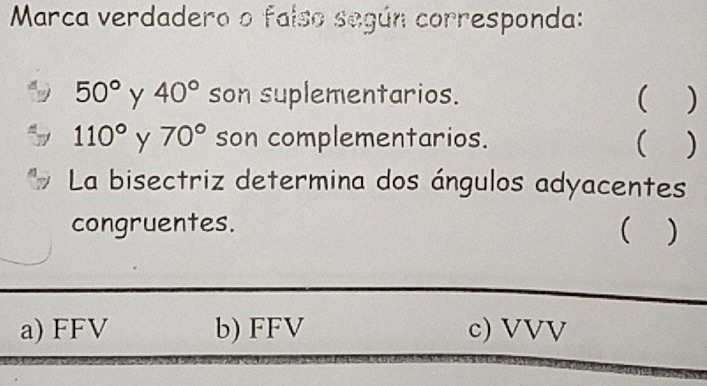 Marca verdadero o falso según corresponda:
50° Y 40° son suplementarios.  )
110° y 70° son complementarios.  )
La bisectriz determina dos ángulos adyacentes
congruentes. ( )
a) FFV b) FFV c) VVV