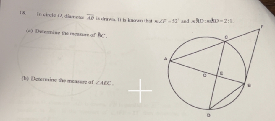 In circle O, diameter overline AB is drawn. It is known that m∠ F=52°
(a) Determine the measure of BC.
(b) Determine the measure of ∠ AEC.