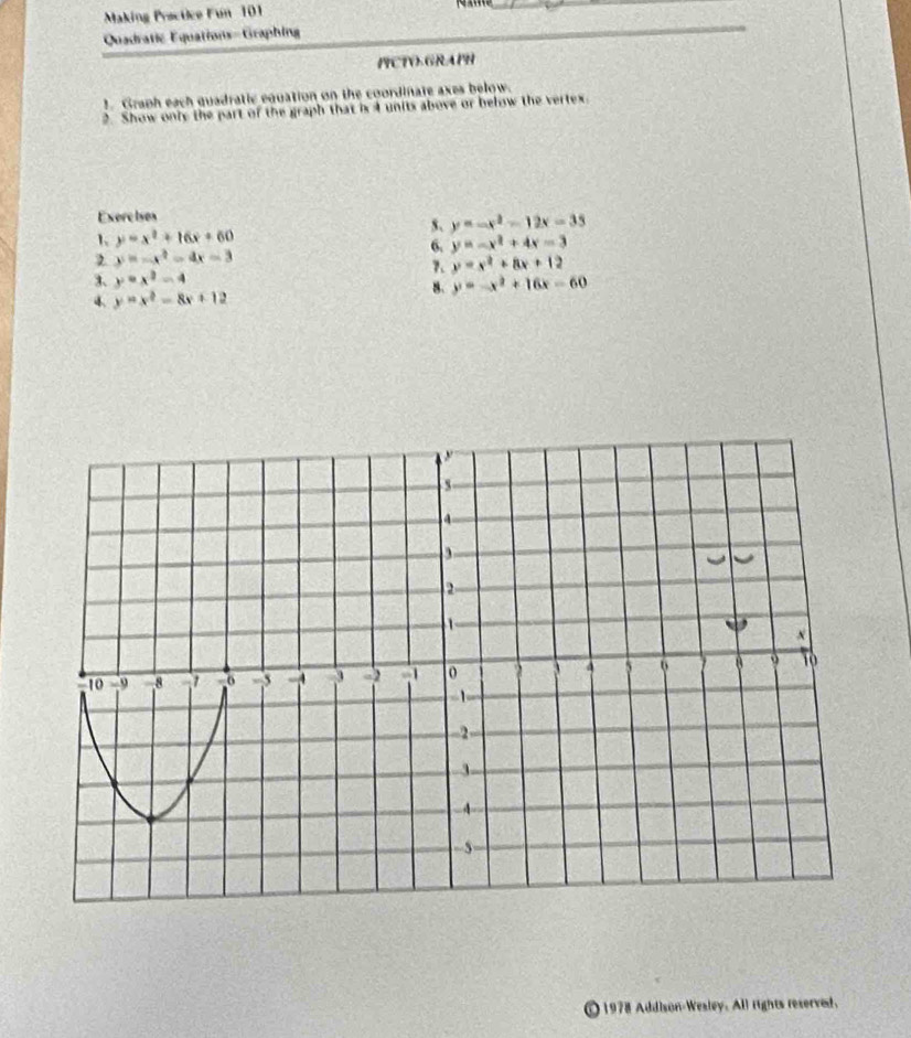 Making Prscüce Fun 101 
_ 
Quadratic Equations-Graphing 
_ 
PCTVGRAPH 
. Graph each quadratic equation on the coordinate axes below. 
2. Show only the part of the graph that is 4 units above or below the vertex. 
Exerc ises 
5、 y=-x^2-12x-35
1 y=x^2+16x+60
6. y=-x^2+4x-3
y=-x^2-4x-3
7. y=x^2+8x+12
3、 y=x^2-4
8. y=-x^2+16x-60
4. y=x^2-8x+12
① 1978 Addison-Wesley. All rights reserved.