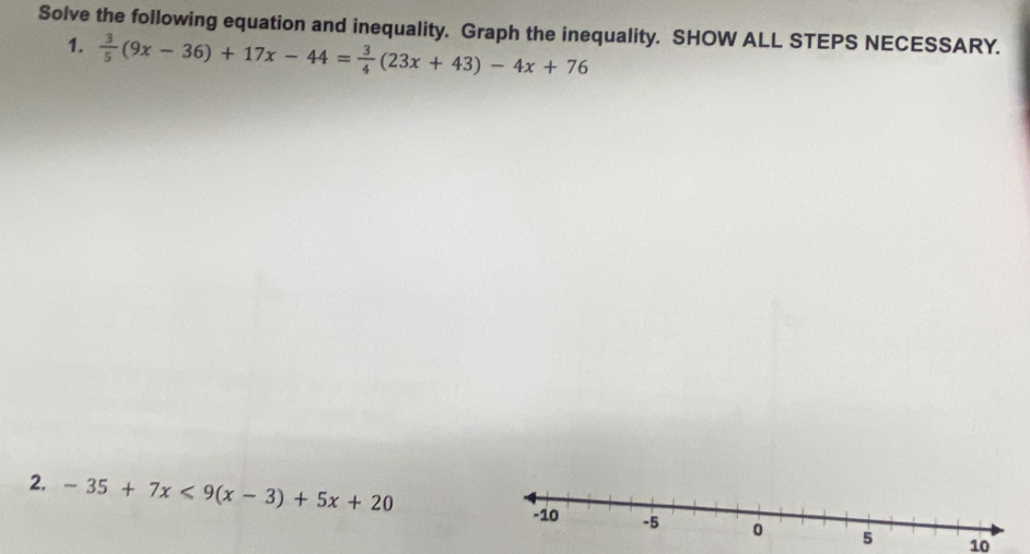 Solve the following equation and inequality. Graph the inequality. SHOW ALL STEPS NECESSARY. 
1.  3/5 (9x-36)+17x-44= 3/4 (23x+43)-4x+76
2. -35+7x<9(x-3)+5x+20 -5 0 5
-10
10