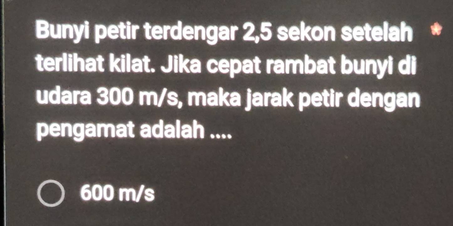 Bunyi petir terdengar 2,5 sekon setelah *
terlihat kilat. Jika cepat rambat bunyi di
udara 300 m/s, maka jarak petir dengan
pengamat adalah ....
600 m/s