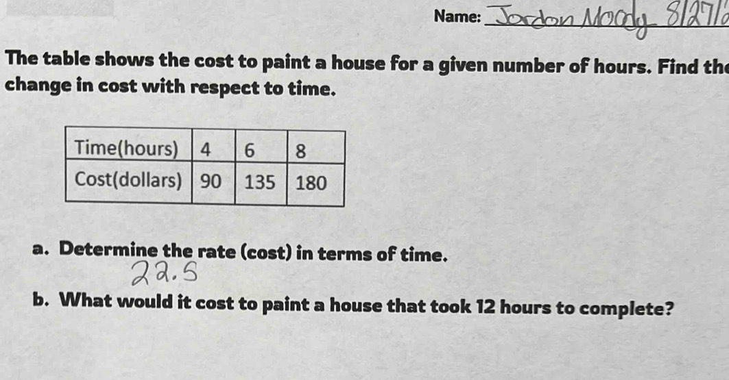 Name:_ 
The table shows the cost to paint a house for a given number of hours. Find the 
change in cost with respect to time. 
a. Determine the rate (cost) in terms of time. 
b. What would it cost to paint a house that took 12 hours to complete?