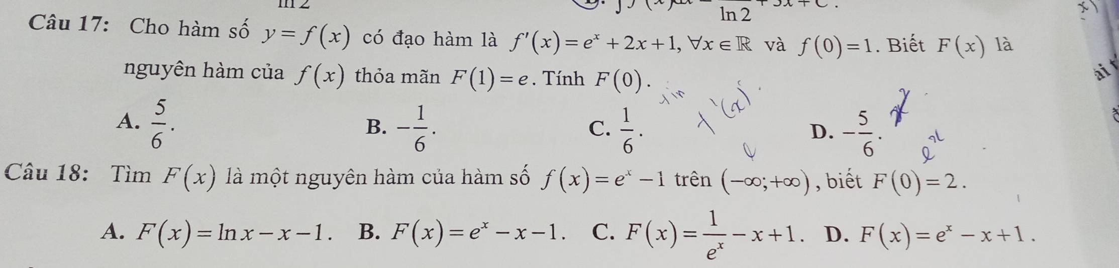 ln 2 1C
x
Câu 17: Cho hàm số y=f(x) có đạo hàm là f'(x)=e^x+2x+1, forall x∈ R và f(0)=1. Biết F(x) là
nguyên hàm của f(x) thỏa mãn F(1)=e. Tính F(0). 
ài t
A.  5/6 .
B. - 1/6 .  1/6 . - 5/6 . 
C.
D.
Câu 18: Tìm F(x) là một nguyên hàm của hàm số f(x)=e^x-1 trên (-∈fty ;+∈fty ) , biết F(0)=2.
A. F(x)=ln x-x-1 B. F(x)=e^x-x-1 C. F(x)= 1/e^x -x+1 D. F(x)=e^x-x+1.