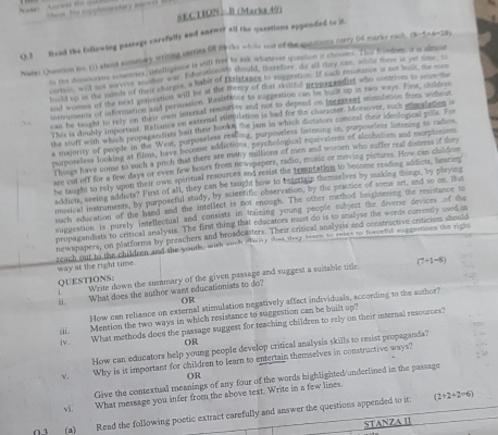 thees  he sopplementery er e   
SECTION B (Marks 49)
Q.3 Read the following passags carefally and anewer all the questions appended to it.
Natel Question in. (1) about summary writing carries 6 marks whole rest of the queitions carry 54 marks each. (3-5* 4-28)
Is the domocraty romaries, intclligence is still free to ask whatever quection it chouses. This frondom, it is almon
cortion wad not on ful tot te war Educationiss should, threfore, do all they can, wham mose is yet sme.S
huld us in the mmle of them shares, a habit of Eaistange to suggestion. If each peurance is not woat the 
and women of the next generation will be at the mercy of that skilifl propatandist who comrces to som s
inmuments of information and permuasion. Resistance to suggration can be buut up is two ways. Firt, cisideen
can be taught to rely on their ows internal resoulies and not to depend on incratent somulation from without
This is doully important Rehance on external stimulation is bad for the character. Morsover, such simadaten 
she stuff with which propagandists hait their hooks the jam in which distatiors somoral their ideological polls. Fo
a majority of people in the West, purposeless realling, purposeless listening-in, purpossless liatening to radios
paposeless looking at films, have become addictions, psychological equivalents of alcoholiem and moephinism
l kings have conse to such a pitch that there are many millions of men and women who suffer real distess if they
are cut off for a few days or even few hours from newspapers, radio, music or moving pictures. How cas childem
be twight to rely upon their own spisitual resources and resist the temptating to become reading addicts, hearing
acklets, seeing addicts? First of all, they can be taught how to entertain themselves by making things, by playing
musical instruments, by purposeful study, by scientific observation, by the practice of some art, and so on. But
such education of the hand and the intellect is not enough. The other method heightening the resestance to
suggeation is purely intellectual and consists in traizing young people subject the diverse devices of the
propagandists to critical analysis. The first thing that educators must do is to analyse the words currently used i
newspapers, on plarforms by preachers and broadcasters. Their critical analysis and constructive criticism should eeach out to the chaldten and the youtls, with such clalay shat teay tearn to reses to forcetal sopremions the right way at the right time.
QUESTIONS: Write down the summary of the given passage and suggest a sustable title (7+1=8)
ij. What does the author want educationists to do?
OR
How can reliance on external stimulation negatively affect individuals, according to the author?
iii. Mention the two ways in which resistance to suggestion can be built up?
iv. What methods does the passage suggest for teaching children to rely on their internal resources?
OR
How can educators help young people develop critical analysis skills to resist propaganda?
√, Why is it important for children to learn to entertain themselves in constructive ways?
OR
Give the contextual meanings of any four of the words highlighted underlined in the passage
vī.
What message you infer from the above text. Write in a few lines
03 (a) Read the following poetic extract carefully and answer the questions appended to it (2+2+2=6)
STANZA II