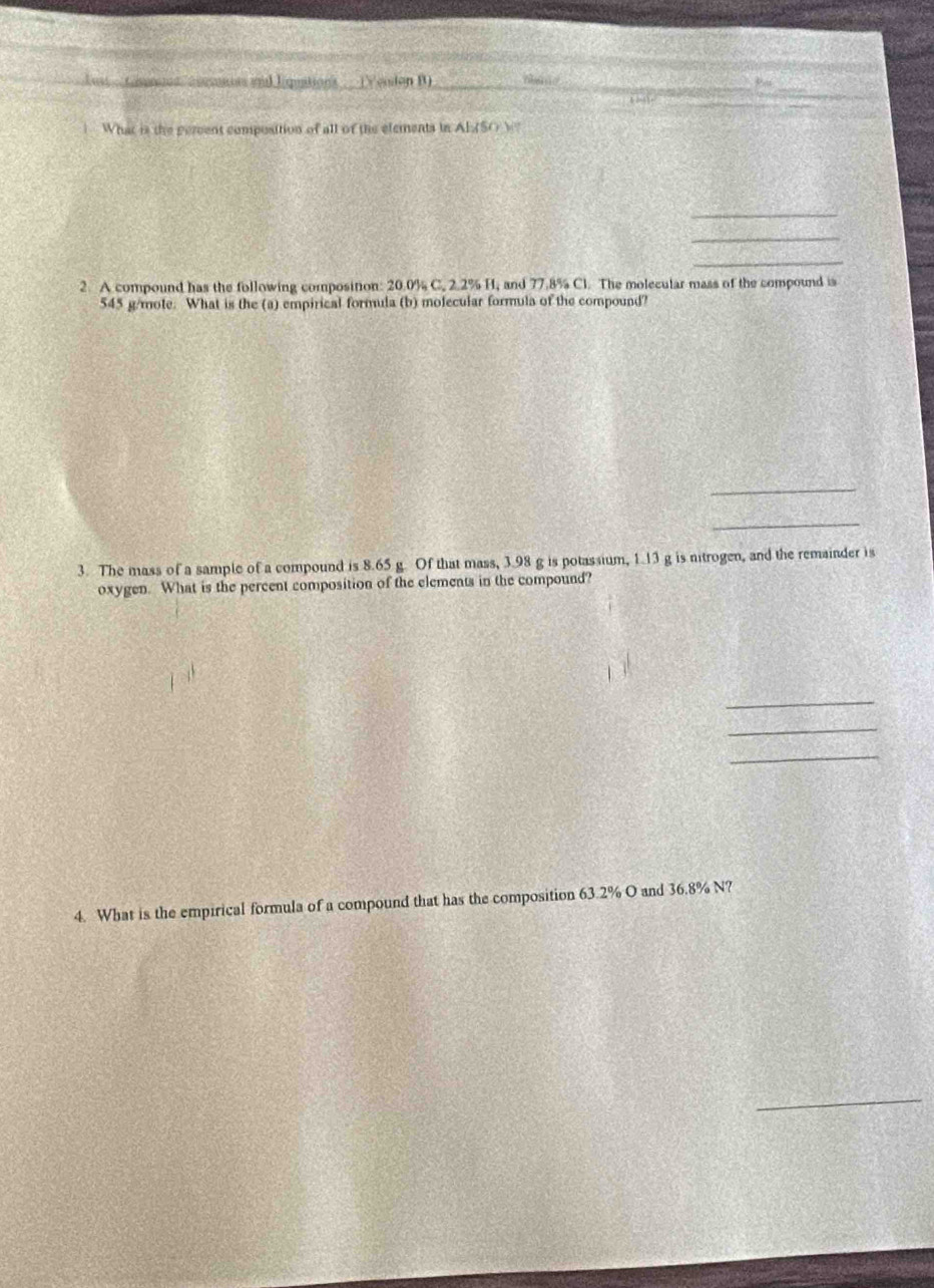 enn end lipuations (Yesdon B) _hane _ 
_ 
thi. 
i What is the pereent composition of all of the elements in AISO N 
_ 
_ 
_ 
2. A compound has the following composition: 20.0% C. 2.2% H, and 77.8% Cl. The molecular mass of the compound is
545 g/mole. What is the (a) empirical formula (b) molecular formula of the compound? 
_ 
_ 
3. The mass of a sample of a compound is 8.65 g. Of that mass, 3.98 g is potassium, 1.13 g is nitrogen, and the remainder is 
oxygen. What is the percent composition of the elements in the compound? 
_ 
_ 
_ 
4. What is the empirical formula of a compound that has the composition 63.2% O and 36.8% N? 
_